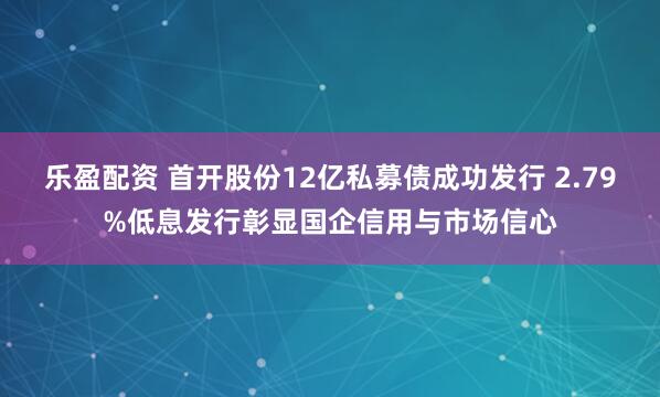 乐盈配资 首开股份12亿私募债成功发行 2.79%低息发行彰显国企信用与市场信心