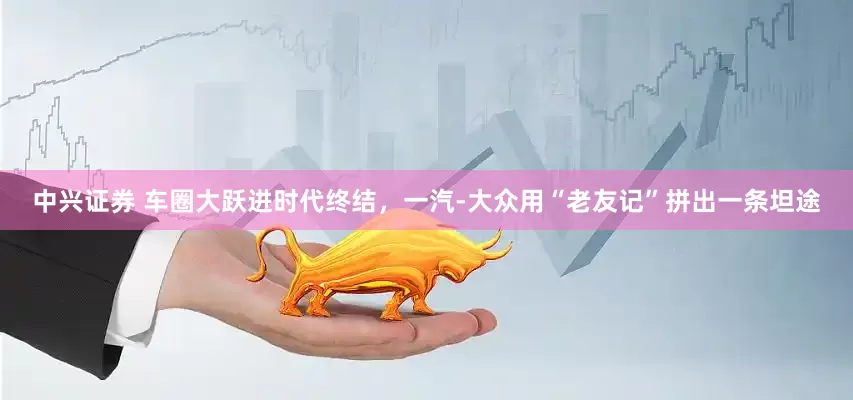 中兴证券 车圈大跃进时代终结，一汽-大众用“老友记”拼出一条坦途