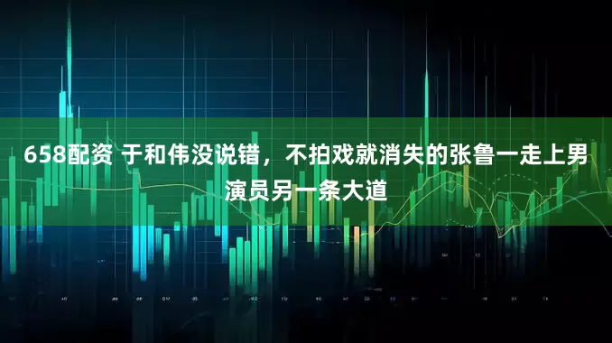 658配资 于和伟没说错，不拍戏就消失的张鲁一走上男演员另一条大道