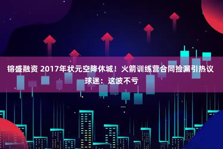 镕盛融资 2017年状元空降休城！火箭训练营合同捡漏引热议 球迷：这波不亏
