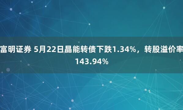 富明证券 5月22日晶能转债下跌1.34%，转股溢价率143.94%