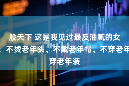 股天下 这是我见过最反油腻的女人:不烫老年头、不戴老年帽、不穿老年装