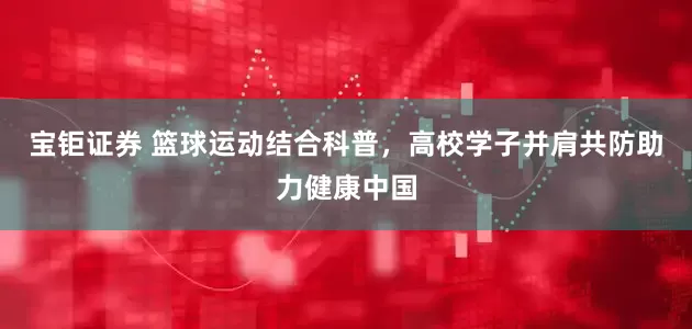 宝钜证券 篮球运动结合科普，高校学子并肩共防助力健康中国