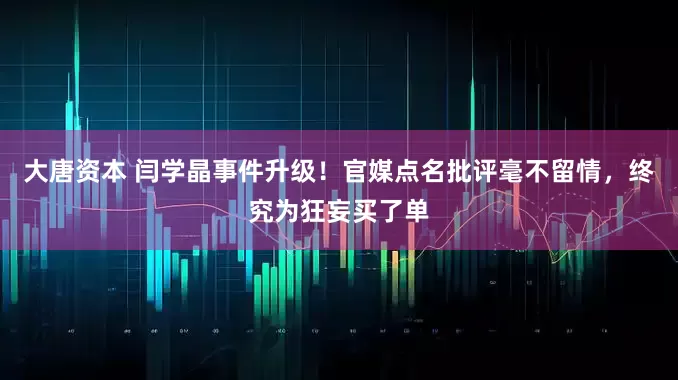 大唐资本 闫学晶事件升级！官媒点名批评毫不留情，终究为狂妄买了单