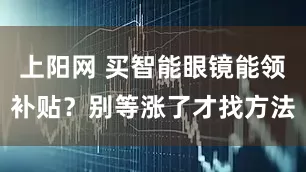 上阳网 买智能眼镜能领补贴？别等涨了才找方法