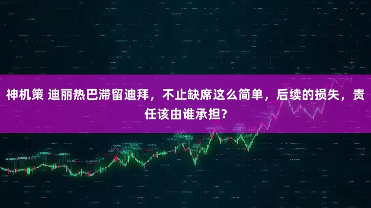 神机策 迪丽热巴滞留迪拜，不止缺席这么简单，后续的损失，责任该由谁承担？