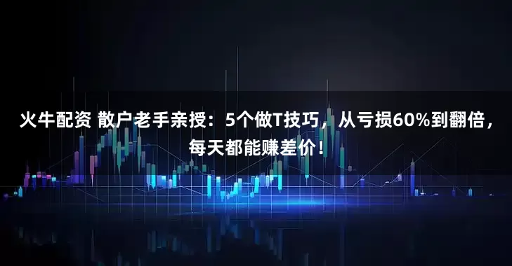 火牛配资 散户老手亲授：5个做T技巧，从亏损60%到翻倍，每天都能赚差价！